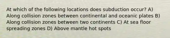 At which of the following locations does subduction occur? A) Along collision zones between continental and oceanic plates B) Along collision zones between two continents C) At sea floor spreading zones D) Above mantle hot spots