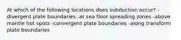 At which of the following locations does subduction occur? -divergent plate boundaries -at sea floor spreading zones -above mantle hot spots -convergent plate boundaries -along transform plate boundaries