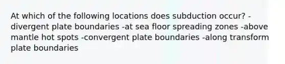 At which of the following locations does subduction occur? -divergent plate boundaries -at sea floor spreading zones -above mantle hot spots -convergent plate boundaries -along transform plate boundaries