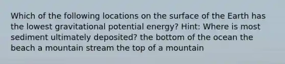 Which of the following locations on the surface of the Earth has the lowest gravitational potential energy? Hint: Where is most sediment ultimately deposited? the bottom of the ocean the beach a mountain stream the top of a mountain