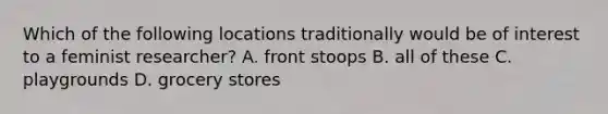Which of the following locations traditionally would be of interest to a feminist researcher? A. front stoops B. all of these C. playgrounds D. grocery stores