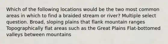 Which of the following locations would be the two most common areas in which to find a braided stream or river? Multiple select question. Broad, sloping plains that flank mountain ranges Topographically flat areas such as the Great Plains Flat-bottomed valleys between mountains