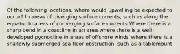 Of the following locations, where would upwelling be expected to occur? In areas of diverging surface currents, such as along the equator In areas of converging surface currents Where there is a sharp bend in a coastline In an area where there is a well-developed pycnocline In areas of offshore winds Where there is a shallowly submerged sea floor obstruction, such as a tablemount