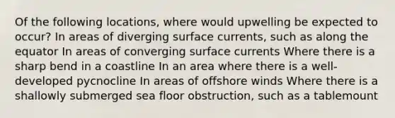 Of the following locations, where would upwelling be expected to occur? In areas of diverging surface currents, such as along the equator In areas of converging surface currents Where there is a sharp bend in a coastline In an area where there is a well-developed pycnocline In areas of offshore winds Where there is a shallowly submerged sea floor obstruction, such as a tablemount