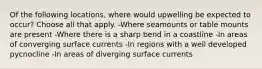 Of the following locations, where would upwelling be expected to occur? Choose all that apply. -Where seamounts or table mounts are present -Where there is a sharp bend in a coastline -In areas of converging surface currents -In regions with a well developed pycnocline -In areas of diverging surface currents