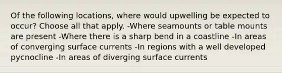 Of the following locations, where would upwelling be expected to occur? Choose all that apply. -Where seamounts or table mounts are present -Where there is a sharp bend in a coastline -In areas of converging surface currents -In regions with a well developed pycnocline -In areas of diverging surface currents