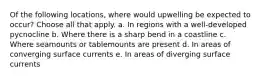 Of the following locations, where would upwelling be expected to occur? ​Choose all that apply. a. In regions with a well-developed pycnocline b. Where there is a sharp bend in a coastline c. Where seamounts or tablemounts are present d. In areas of converging surface currents e. In areas of diverging surface currents