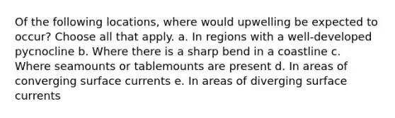 Of the following locations, where would upwelling be expected to occur? ​Choose all that apply. a. In regions with a well-developed pycnocline b. Where there is a sharp bend in a coastline c. Where seamounts or tablemounts are present d. In areas of converging surface currents e. In areas of diverging surface currents