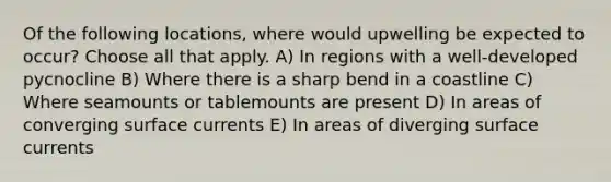 Of the following locations, where would upwelling be expected to occur? Choose all that apply. A) In regions with a well-developed pycnocline B) Where there is a sharp bend in a coastline C) Where seamounts or tablemounts are present D) In areas of converging surface currents E) In areas of diverging surface currents