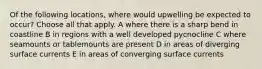 Of the following locations, where would upwelling be expected to occur? Choose all that apply. A where there is a sharp bend in coastline B in regions with a well developed pycnocline C where seamounts or tablemounts are present D in areas of diverging surface currents E in areas of converging surface currents