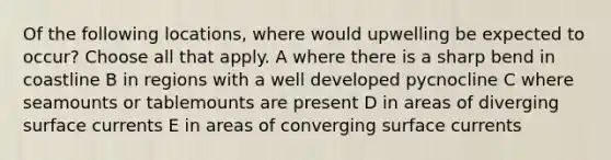 Of the following locations, where would upwelling be expected to occur? Choose all that apply. A where there is a sharp bend in coastline B in regions with a well developed pycnocline C where seamounts or tablemounts are present D in areas of diverging surface currents E in areas of converging surface currents