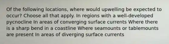 Of the following locations, where would upwelling be expected to occur? Choose all that apply. In regions with a well-developed pycnocline In areas of converging surface currents Where there is a sharp bend in a coastline Where seamounts or tablemounts are present In areas of diverging surface currents