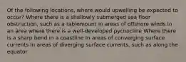 Of the following locations, where would upwelling be expected to occur? Where there is a shallowly submerged sea floor obstruction, such as a tablemount In areas of offshore winds In an area where there is a well-developed pycnocline Where there is a sharp bend in a coastline In areas of converging surface currents In areas of diverging surface currents, such as along the equator