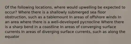 Of the following locations, where would upwelling be expected to occur? Where there is a shallowly submerged sea floor obstruction, such as a tablemount In areas of offshore winds In an area where there is a well-developed pycnocline Where there is a sharp bend in a coastline In areas of converging surface currents In areas of diverging surface currents, such as along the equator