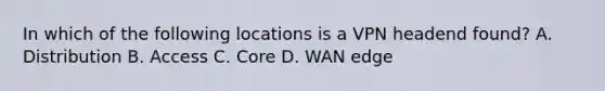 In which of the following locations is a VPN headend found? A. Distribution B. Access C. Core D. WAN edge