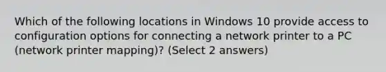 Which of the following locations in Windows 10 provide access to configuration options for connecting a network printer to a PC (network printer mapping)? (Select 2 answers)