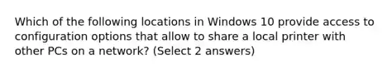 Which of the following locations in Windows 10 provide access to configuration options that allow to share a local printer with other PCs on a network? (Select 2 answers)