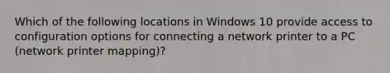 Which of the following locations in Windows 10 provide access to configuration options for connecting a network printer to a PC (network printer mapping)?