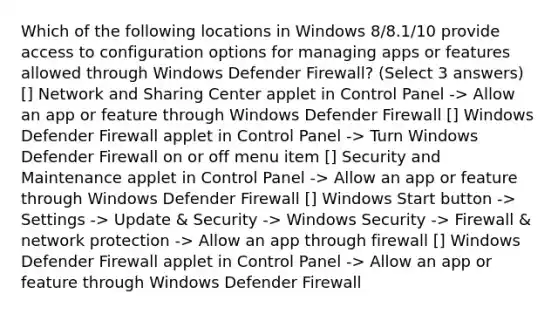 Which of the following locations in Windows 8/8.1/10 provide access to configuration options for managing apps or features allowed through Windows Defender Firewall? (Select 3 answers) [] Network and Sharing Center applet in Control Panel -> Allow an app or feature through Windows Defender Firewall [] Windows Defender Firewall applet in Control Panel -> Turn Windows Defender Firewall on or off menu item [] Security and Maintenance applet in Control Panel -> Allow an app or feature through Windows Defender Firewall [] Windows Start button -> Settings -> Update & Security -> Windows Security -> Firewall & network protection -> Allow an app through firewall [] Windows Defender Firewall applet in Control Panel -> Allow an app or feature through Windows Defender Firewall