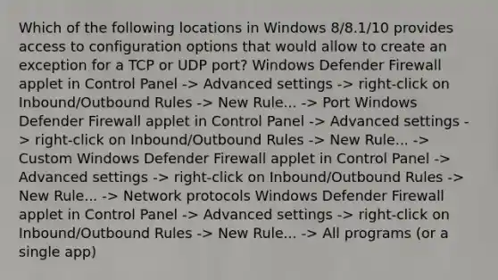 Which of the following locations in Windows 8/8.1/10 provides access to configuration options that would allow to create an exception for a TCP or UDP port? Windows Defender Firewall applet in Control Panel -> Advanced settings -> right-click on Inbound/Outbound Rules -> New Rule... -> Port Windows Defender Firewall applet in Control Panel -> Advanced settings -> right-click on Inbound/Outbound Rules -> New Rule... -> Custom Windows Defender Firewall applet in Control Panel -> Advanced settings -> right-click on Inbound/Outbound Rules -> New Rule... -> Network protocols Windows Defender Firewall applet in Control Panel -> Advanced settings -> right-click on Inbound/Outbound Rules -> New Rule... -> All programs (or a single app)