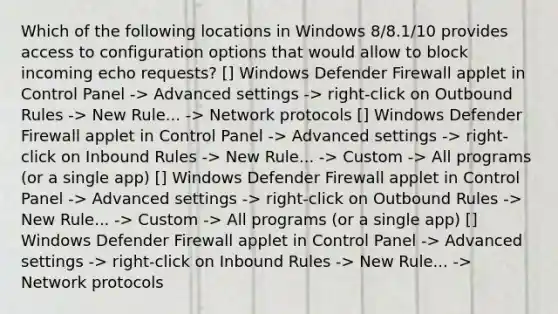 Which of the following locations in Windows 8/8.1/10 provides access to configuration options that would allow to block incoming echo requests? [] Windows Defender Firewall applet in Control Panel -> Advanced settings -> right-click on Outbound Rules -> New Rule... -> Network protocols [] Windows Defender Firewall applet in Control Panel -> Advanced settings -> right-click on Inbound Rules -> New Rule... -> Custom -> All programs (or a single app) [] Windows Defender Firewall applet in Control Panel -> Advanced settings -> right-click on Outbound Rules -> New Rule... -> Custom -> All programs (or a single app) [] Windows Defender Firewall applet in Control Panel -> Advanced settings -> right-click on Inbound Rules -> New Rule... -> Network protocols