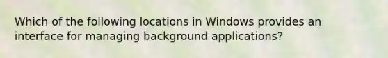 Which of the following locations in Windows provides an interface for managing background applications?