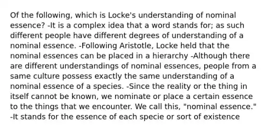 Of the following, which is Locke's understanding of nominal essence? -It is a complex idea that a word stands for; as such different people have different degrees of understanding of a nominal essence. -Following Aristotle, Locke held that the nominal essences can be placed in a hierarchy -Although there are different understandings of nominal essences, people from a same culture possess exactly the same understanding of a nominal essence of a species. -Since the reality or the thing in itself cannot be known, we nominate or place a certain essence to the things that we encounter. We call this, "nominal essence." -It stands for the essence of each specie or sort of existence