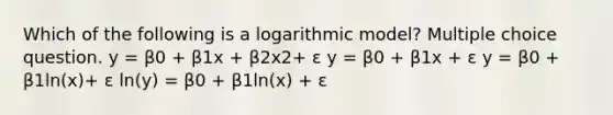 Which of the following is a logarithmic model? Multiple choice question. y = β0 + β1x + β2x2+ ε y = β0 + β1x + ε y = β0 + β1ln(x)+ ε ln(y) = β0 + β1ln(x) + ε