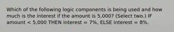 Which of the following logic components is being used and how much is the interest if the amount is 5,000? (Select two.) IF amount < 5,000 THEN interest = 7%, ELSE interest = 8%.