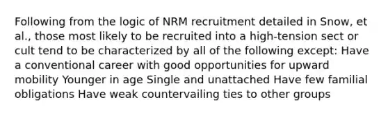 Following from the logic of NRM recruitment detailed in Snow, et al., those most likely to be recruited into a high-tension sect or cult tend to be characterized by all of the following except: Have a conventional career with good opportunities for upward mobility Younger in age Single and unattached Have few familial obligations Have weak countervailing ties to other groups