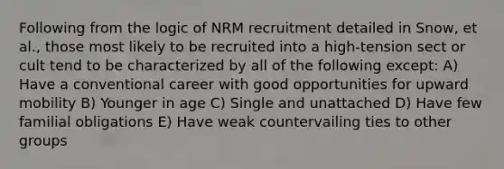 Following from the logic of NRM recruitment detailed in Snow, et al., those most likely to be recruited into a high-tension sect or cult tend to be characterized by all of the following except: A) Have a conventional career with good opportunities for upward mobility B) Younger in age C) Single and unattached D) Have few familial obligations E) Have weak countervailing ties to other groups