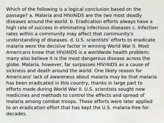 Which of the following is a logical conclusion based on the passage? a. Malaria and HIV/AIDS are the two most deadly diseases around the world. b. Eradication efforts always have a high rate of success in eliminating infectious diseases c. Infection rates within a community may affect that community's understanding of diseases. d. U.S. scientists' efforts to eradicate malaria were the decisive factor in winning World War II. Most Americans know that HIV/AIDS is a worldwide health problem; many also believe it is the most dangerous disease across the globe. Malaria, however, far surpasses HIV/AIDS as a cause of sickness and death around the world. One likely reason for Americans' lack of awareness about malaria may be that malaria has been eradicated in this country, thanks in large part to efforts made during World War II. U.S. scientists sought new medicines and methods to control the effects and spread of malaria among combat troops. Those efforts were later applied to an eradication effort that has kept the U.S. malaria-free for decades.