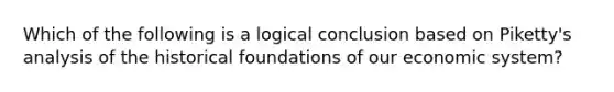 Which of the following is a logical conclusion based on Piketty's analysis of the historical foundations of our economic system?