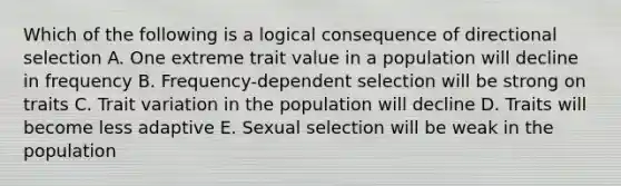 Which of the following is a logical consequence of directional selection A. One extreme trait value in a population will decline in frequency B. Frequency-dependent selection will be strong on traits C. Trait variation in the population will decline D. Traits will become less adaptive E. Sexual selection will be weak in the population