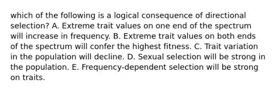 which of the following is a logical consequence of directional selection? A. Extreme trait values on one end of the spectrum will increase in frequency. B. Extreme trait values on both ends of the spectrum will confer the highest fitness. C. Trait variation in the population will decline. D. Sexual selection will be strong in the population. E. Frequency-dependent selection will be strong on traits.