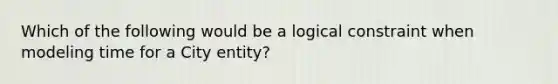 Which of the following would be a logical constraint when modeling time for a City entity?