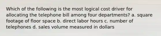 Which of the following is the most logical cost driver for allocating the telephone bill among four departments? a. square footage of floor space b. direct labor hours c. number of telephones d. sales volume measured in dollars