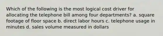 Which of the following is the most logical cost driver for allocating the telephone bill among four departments? a. square footage of floor space b. direct labor hours c. telephone usage in minutes d. sales volume measured in dollars