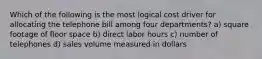 Which of the following is the most logical cost driver for allocating the telephone bill among four departments? a) square footage of floor space b) direct labor hours c) number of telephones d) sales volume measured in dollars