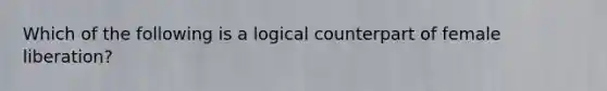 Which of the following is a logical counterpart of female liberation?