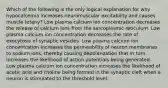 Which of the following is the only logical explanation for why hypocalcemia increases neuromuscular excitability and causes muscle tetany? Low plasma calcium ion concentration decreases the release of calcium ions from the sarcoplasmic reticulum. Low plasma calcium ion concentration decreases the rate of exocytosis of synaptic vesicles. Low plasma calcium ion concentration increases the permeability of neuron membranes to sodium ions, thereby causing depolarization that in turn increases the likelihood of action potentials being generated. Low plasma calcium ion concentration increases the likelihood of acetic acid and choline being formed in the synaptic cleft when a neuron is stimulated to the threshold level.