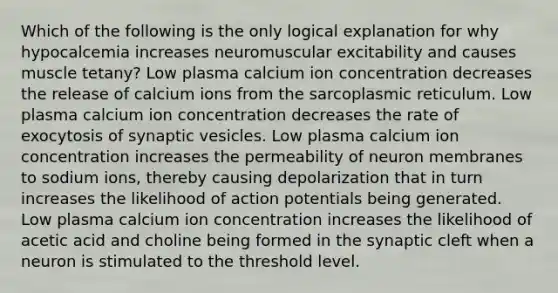 Which of the following is the only logical explanation for why hypocalcemia increases neuromuscular excitability and causes muscle tetany? Low plasma calcium ion concentration decreases the release of calcium ions from the sarcoplasmic reticulum. Low plasma calcium ion concentration decreases the rate of exocytosis of synaptic vesicles. Low plasma calcium ion concentration increases the permeability of neuron membranes to sodium ions, thereby causing depolarization that in turn increases the likelihood of action potentials being generated. Low plasma calcium ion concentration increases the likelihood of acetic acid and choline being formed in the synaptic cleft when a neuron is stimulated to the threshold level.