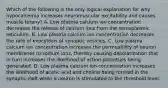 Which of the following is the only logical explanation for why hypocalcemia increases neuromuscular excitability and causes muscle tetany? A. Low plasma calcium ion concentration decreases the release of calcium ions from the sarcoplasmic reticulum. B. Low plasma calcium ion concentration decreases the rate of exocytosis of synaptic vesicles. C. Low plasma calcium ion concentration increases the permeability of neuron membranes to sodium ions, thereby causing depolarization that in turn increases the likelihood of action potentials being generated. D. Low plasma calcium ion concentration increases the likelihood of acetic acid and choline being formed in the synaptic cleft when a neuron is stimulated to the threshold level.