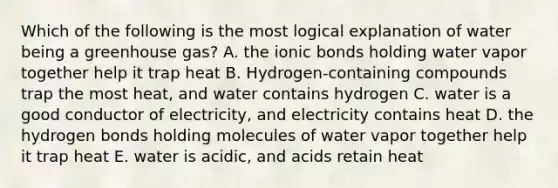 Which of the following is the most logical explanation of water being a greenhouse gas? A. the ionic bonds holding water vapor together help it trap heat B. Hydrogen-containing compounds trap the most heat, and water contains hydrogen C. water is a good conductor of electricity, and electricity contains heat D. the hydrogen bonds holding molecules of water vapor together help it trap heat E. water is acidic, and acids retain heat