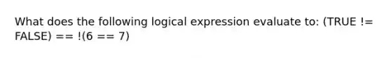 What does the following logical expression evaluate to: (TRUE != FALSE) == !(6 == 7)