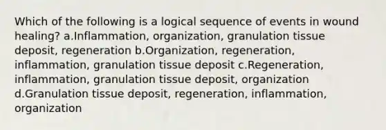 Which of the following is a logical sequence of events in wound healing? a.Inflammation, organization, granulation tissue deposit, regeneration b.Organization, regeneration, inflammation, granulation tissue deposit c.Regeneration, inflammation, granulation tissue deposit, organization d.Granulation tissue deposit, regeneration, inflammation, organization