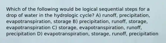 Which of the following would be logical sequential steps for a drop of water in the hydrologic cycle? A) runoff, precipitation, evapotranspiration, storage B) precipitation, runoff, storage, evapotranspiration C) storage, evapotranspiration, runoff, precipitation D) evapotranspiration, storage, runoff, precipitation