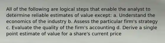 All of the following are logical steps that enable the analyst to determine reliable estimates of value except: a. Understand the economics of the industry b. Assess the particular firm's strategy c. Evaluate the quality of the firm's accounting d. Derive a single point estimate of value for a share's current price