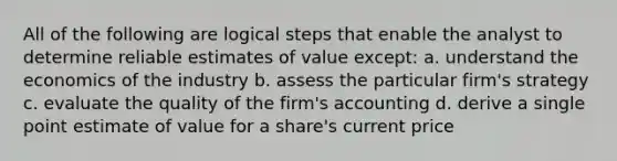 All of the following are logical steps that enable the analyst to determine reliable estimates of value except: a. understand the economics of the industry b. assess the particular firm's strategy c. evaluate the quality of the firm's accounting d. derive a single point estimate of value for a share's current price