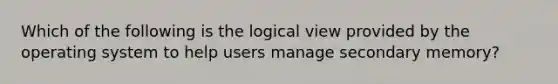 Which of the following is the logical view provided by the operating system to help users manage secondary memory?